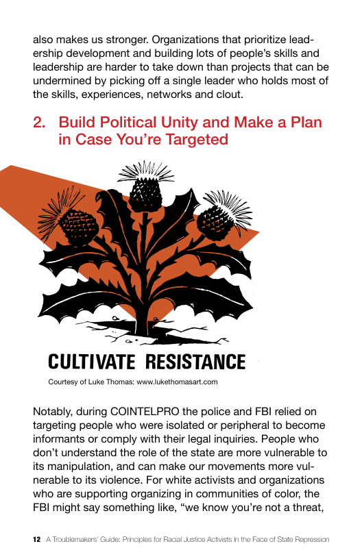also makes us stronger. Organizations that prioritize lead- ership development and building lots of people’s skills and leadership are harder to take down than projects that can be undermined by picking off a single leader who holds most of the skills, experiences, networks and clout.  2. Build Political Unity and Make a Plan in Case You’re Targeted  AW,  CULTIVATE RESISTANCE  Courtosy of Luke Thomas: wwilukethomasart com  Notably, during COINTELPRO the police and FBI relied on targeting people who were isolated or peripheral to become informants or comply with their legal inquiries. People who don’t understand the role of the state are more vulnerable to its manipulation, and can make our movements more vul- nerable o ts violence. For white activists and organizations who are supporting organizing in communities of color, the FBI might say something like, “we know you’re not a threat, 